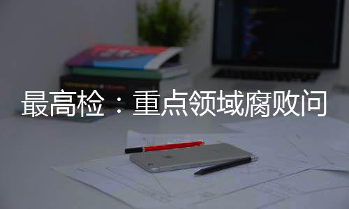 最高檢：重點(diǎn)領(lǐng)域腐敗問題治理成效明顯