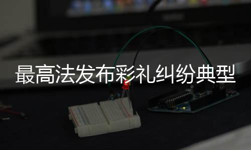 最高法發(fā)布彩禮糾紛典型案例，深度解讀法律在處理彩禮紛爭中的應用