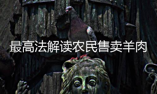 最高法解讀農(nóng)民售賣(mài)羊肉獲利案，爭(zhēng)議罰款與公正權(quán)衡