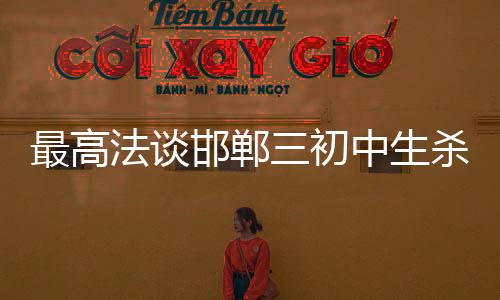 最高法談邯鄲三初中生殺害同學案，法律公正與社會責任的重磅話題