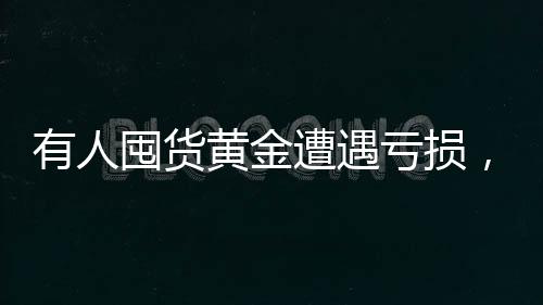 有人囤貨黃金遭遇虧損，黃金大套牢事件揭秘一探究竟