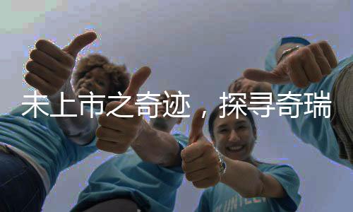 未上市之奇跡，探尋奇瑞汽車深厚實(shí)力