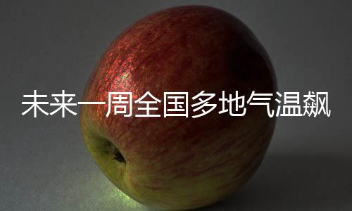 未來一周全國多地氣溫飆升，升溫10℃以上