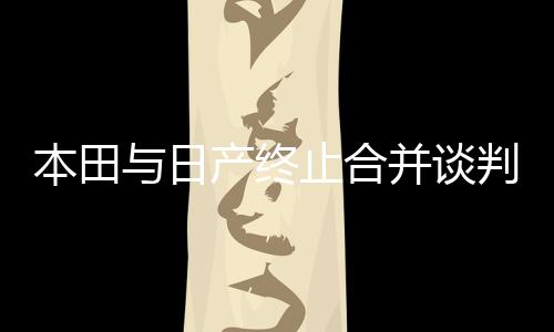 本田與日產(chǎn)終止合并談判，企業(yè)合并計(jì)劃波折不斷，兩大車企何去何從？