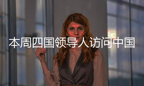 本周四國領(lǐng)導(dǎo)人訪問中國，全球聚焦下的多邊合作新篇章