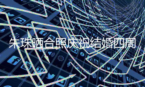 朱珠曬合照慶祝結(jié)婚四周年，愛(ài)情長(zhǎng)跑見(jiàn)證幸福時(shí)刻