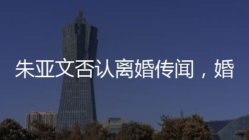 朱亞文否認(rèn)離婚傳聞，婚姻狀況穩(wěn)定