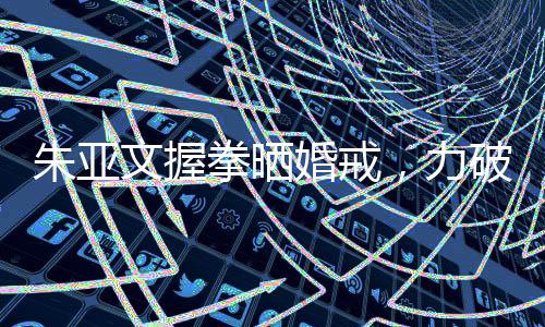 朱亞文握拳曬婚戒，力破離婚傳言——愛情堅守，幸福長存