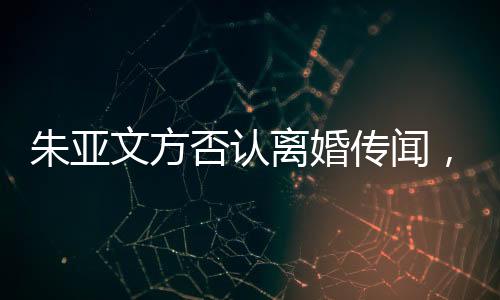 朱亞文方否認(rèn)離婚傳聞，婚姻狀況成焦點(diǎn)熱議話題