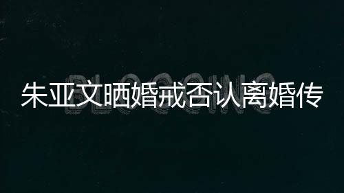 朱亞文曬婚戒否認(rèn)離婚傳聞，堅定表態(tài)維護家庭和睦
