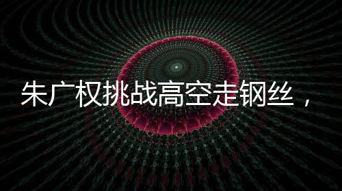 朱廣權(quán)挑戰(zhàn)高空走鋼絲，勇氣與技藝的壯舉