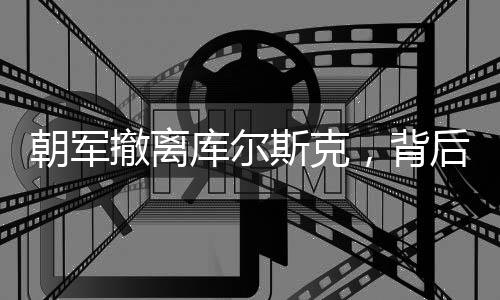 朝軍撤離庫爾斯克，背后隱藏的戰(zhàn)略調(diào)整與地區(qū)動態(tài)