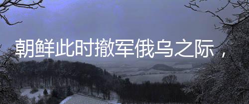 朝鮮此時撤軍俄烏之際，傳遞出何種信號？深度解析其背后的多重意義