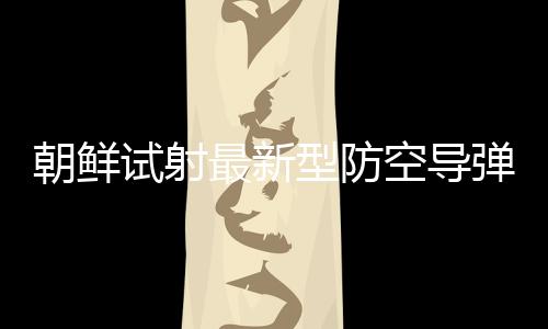 朝鮮試射最新型防空導彈武器系統(tǒng) 金正恩觀摩
