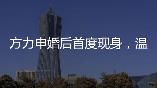 方力申婚后首度現(xiàn)身，溫馨家庭生活的幸福見證者