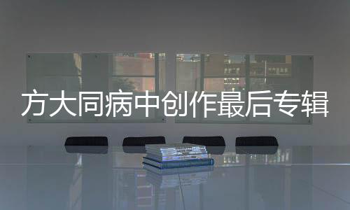 方大同病中創(chuàng)作最后專輯，音樂之旅迎來終章？