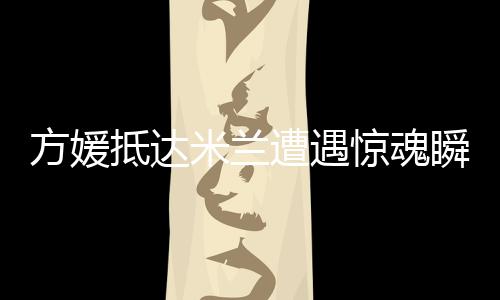 方媛抵達(dá)米蘭遭遇驚魂瞬間，名牌包被搶事件引發(fā)熱議