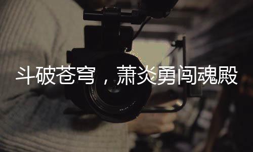 斗破蒼穹，蕭炎勇闖魂殿，拯救藥老