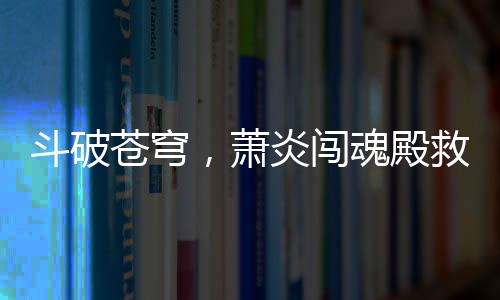 斗破蒼穹，蕭炎闖魂殿救良藥尊驚天地
