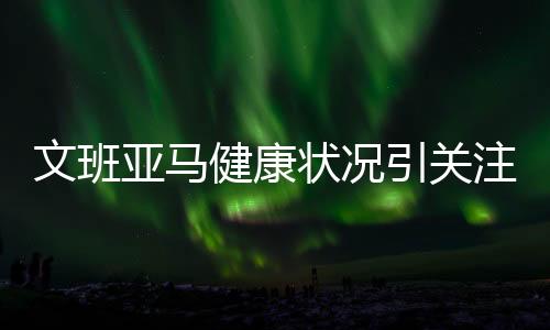 文班亞馬健康狀況引關注，疑似生病成小概率出戰(zhàn)對陣太陽之戰(zhàn)
