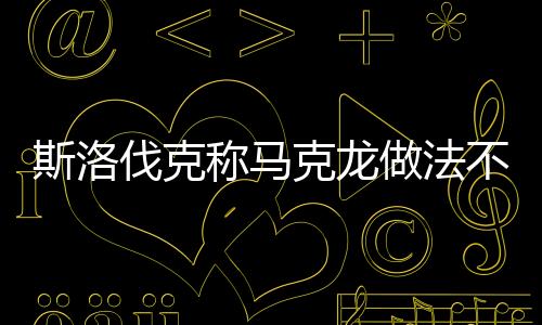 斯洛伐克稱(chēng)馬克龍做法不利歐盟團(tuán)結(jié)，一場(chǎng)關(guān)于歐盟內(nèi)部團(tuán)結(jié)的爭(zhēng)議