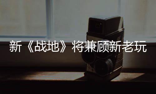 新《戰(zhàn)地》將兼顧新老玩家 延遲更低、多種動(dòng)作回歸