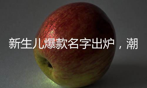 新生兒爆款名字出爐，潮流趨勢(shì)與命名之道
