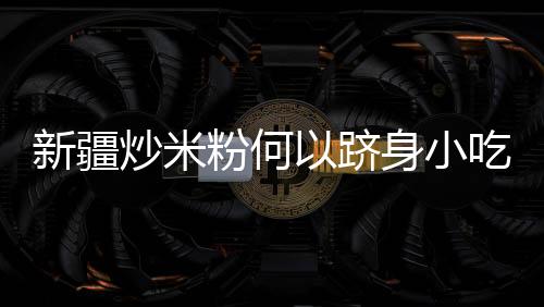 新疆炒米粉何以躋身小吃“頂流”？