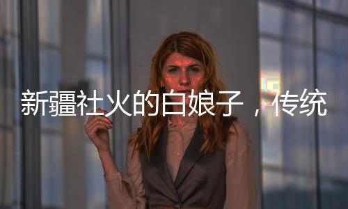 新疆社火的白娘子，傳統(tǒng)與創(chuàng)新的融合藝術(shù)展現(xiàn)，許仙看了想報(bào)警