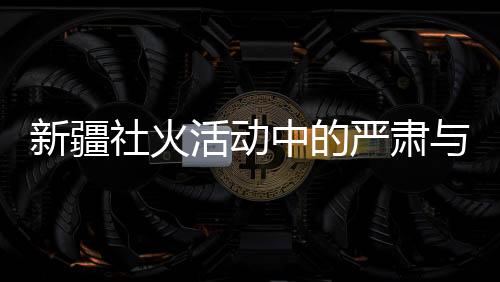 新疆社火活動中的嚴肅與莊重，觀賞時的禮儀與規(guī)范
