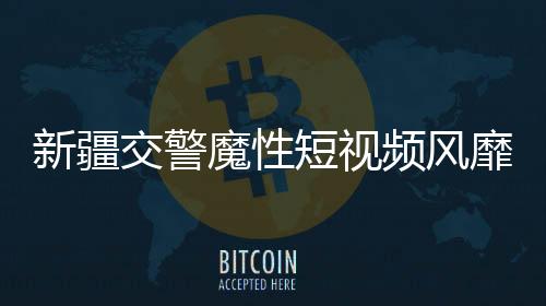 新疆交警魔性短視頻風靡網(wǎng)絡，成為新晉網(wǎng)紅現(xiàn)象