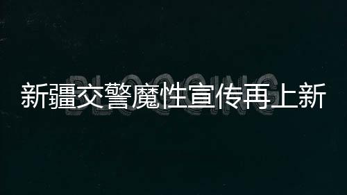 新疆交警魔性宣傳再上新，創(chuàng)新方式引領(lǐng)交通安全新風(fēng)尚