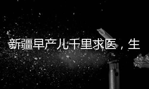 新疆早產(chǎn)兒千里求醫(yī)，生命之路上的希望與堅(jiān)持