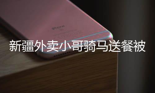 新疆外賣小哥騎馬送餐被拍下，獨(dú)特送餐方式走紅網(wǎng)絡(luò)