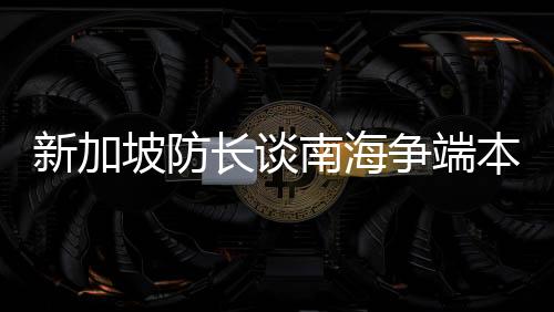 新加坡防長談南海爭端本質(zhì)，地區(qū)穩(wěn)定與共同發(fā)展的重要性