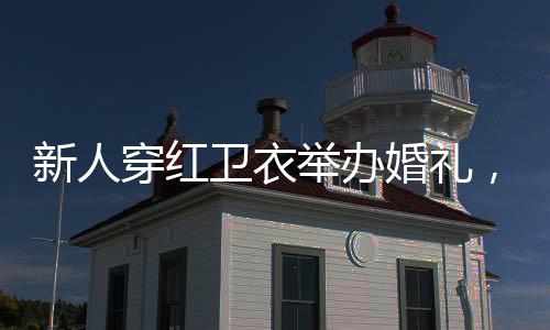 新人穿紅衛(wèi)衣舉辦婚禮，傳統(tǒng)與現(xiàn)代完美融合