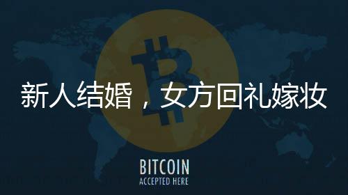 新人結(jié)婚，女方回禮嫁妝多到用貨車?yán)廊A嫁妝背后的傳統(tǒng)與現(xiàn)代交融