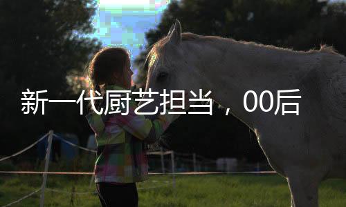 新一代廚藝擔當，00后掌勺年夜飯