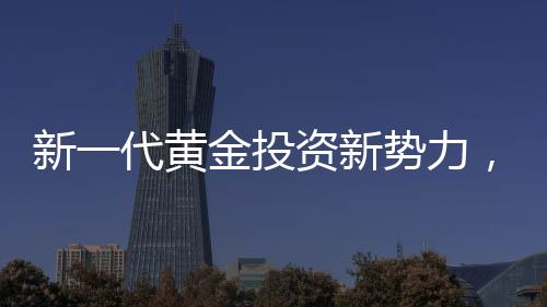 新一代黃金投資新勢力，00后月薪三千青年黃金事業(yè)之旅探索篇章