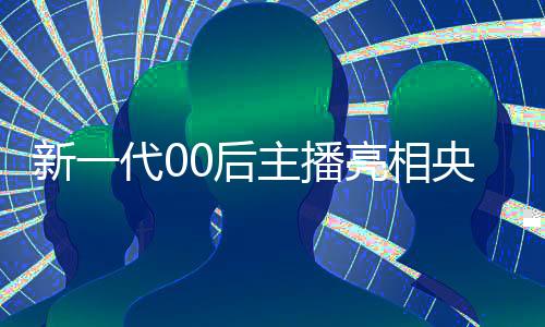 新一代00后主播亮相央視，展現(xiàn)青春活力