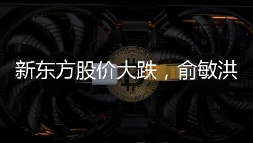 新東方股價大跌，俞敏洪遭遇出走余震