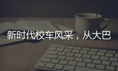 新時代校車風(fēng)采，從大巴到復(fù)興號的蛻變