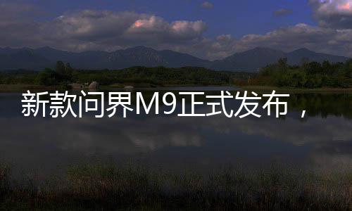 新款問界M9正式發(fā)布，高級科技與性價比的融合，起售價僅46.98萬起