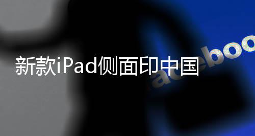 新款iPad側(cè)面印中國(guó)制造——探究蘋(píng)果產(chǎn)品的本土制造之路