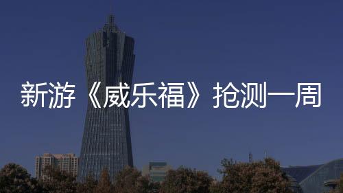 新游《威樂福》搶測一周褒貶不一 官方放棄全額退款