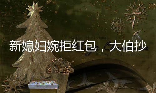新媳婦婉拒紅包，大伯抄近道攔車硬塞，傳統(tǒng)習(xí)俗與現(xiàn)代文明的碰撞
