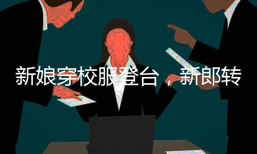 新娘穿校服登臺，新郎轉(zhuǎn)頭瞬間情感流露，真摯愛情溫暖全場