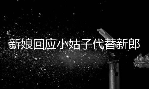 新娘回應(yīng)小姑子代替新郎拜堂，獨(dú)特的傳統(tǒng)婚禮儀式