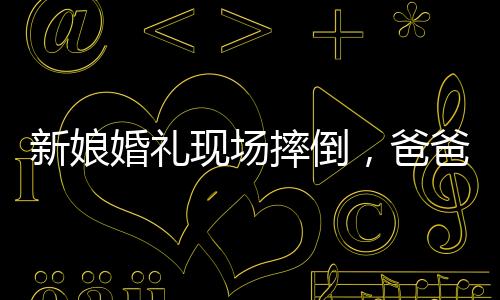 新娘婚禮現(xiàn)場摔倒，爸爸與新郎飛奔守護(hù)——一個(gè)感人的瞬間