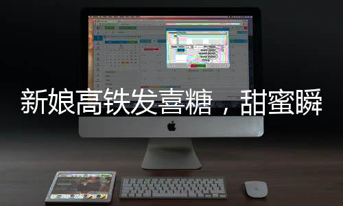 新娘高鐵發(fā)喜糖，甜蜜瞬間感動萬千乘客